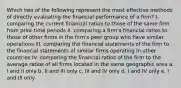 Which two of the following represent the most effective methods of directly evaluating the financial performance of a firm? I. comparing the current financial ratios to those of the same firm from prior time periods II. comparing a firm's financial ratios to those of other firms in the firm's peer group who have similar operations III. comparing the financial statements of the firm to the financial statements of similar firms operating in other countries IV. comparing the financial ratios of the firm to the average ratios of all firms located in the same geographic area a. I and II only b. II and III only c. III and IV only d. I and IV only e. I and III only