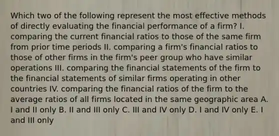 Which two of the following represent the most effective methods of directly evaluating the financial performance of a firm? I. comparing the current financial ratios to those of the same firm from prior time periods II. comparing a firm's financial ratios to those of other firms in the firm's peer group who have similar operations III. comparing the financial statements of the firm to the financial statements of similar firms operating in other countries IV. comparing the financial ratios of the firm to the average ratios of all firms located in the same geographic area A. I and II only B. II and III only C. III and IV only D. I and IV only E. I and III only