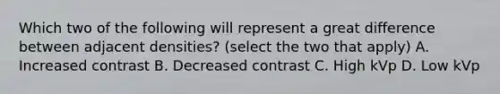 Which two of the following will represent a great difference between adjacent densities? (select the two that apply) A. Increased contrast B. Decreased contrast C. High kVp D. Low kVp