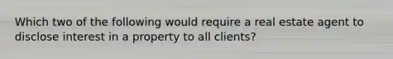 Which two of the following would require a real estate agent to disclose interest in a property to all clients?