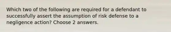 Which two of the following are required for a defendant to successfully assert the assumption of risk defense to a negligence action? Choose 2 answers.