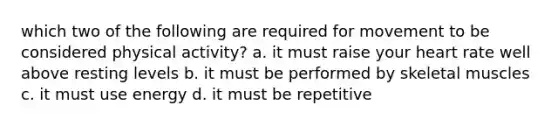 which two of the following are required for movement to be considered physical activity? a. it must raise your heart rate well above resting levels b. it must be performed by skeletal muscles c. it must use energy d. it must be repetitive