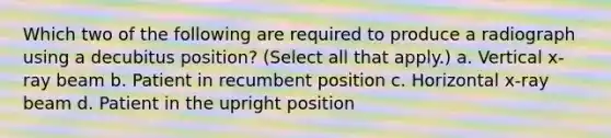 Which two of the following are required to produce a radiograph using a decubitus position? (Select all that apply.) a. Vertical x-ray beam b. Patient in recumbent position c. Horizontal x-ray beam d. Patient in the upright position