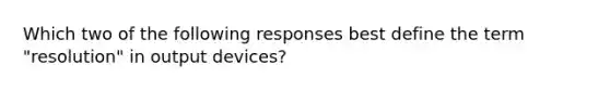 Which two of the following responses best define the term "resolution" in output devices?