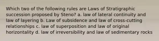 Which two of the following rules are Laws of Stratigraphic succession proposed by Steno? a. law of lateral continuity and law of layering b. Law of subsidence and law of cross-cutting relationships c. law of superposition and law of original horizontality d. law of irreversibility and law of sedimentary rocks