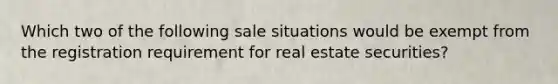 Which two of the following sale situations would be exempt from the registration requirement for real estate securities?