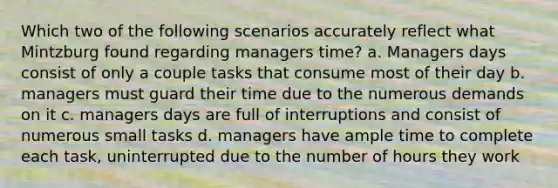 Which two of the following scenarios accurately reflect what Mintzburg found regarding managers time? a. Managers days consist of only a couple tasks that consume most of their day b. managers must guard their time due to the numerous demands on it c. managers days are full of interruptions and consist of numerous small tasks d. managers have ample time to complete each task, uninterrupted due to the number of hours they work