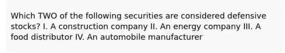 Which TWO of the following securities are considered defensive stocks? I. A construction company II. An energy company III. A food distributor IV. An automobile manufacturer