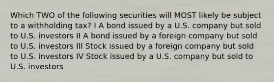 Which TWO of the following securities will MOST likely be subject to a withholding tax? I A bond issued by a U.S. company but sold to U.S. investors II A bond issued by a foreign company but sold to U.S. investors III Stock issued by a foreign company but sold to U.S. investors IV Stock issued by a U.S. company but sold to U.S. investors