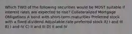 Which TWO of the following securities would be MOST suitable if interest rates are expected to rise? Collateralized Mortgage Obligations A bond with short-term maturities Preferred stock with a fixed dividend Adjustable-rate preferred stock A) I and III B) I and IV C) II and III D) II and IV