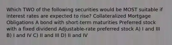 Which TWO of the following securities would be MOST suitable if interest rates are expected to rise? Collateralized Mortgage Obligations A bond with short-term maturities Preferred stock with a fixed dividend Adjustable-rate preferred stock A) I and III B) I and IV C) II and III D) II and IV