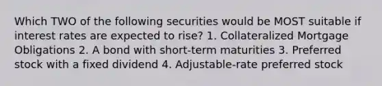 Which TWO of the following securities would be MOST suitable if interest rates are expected to rise? 1. Collateralized Mortgage Obligations 2. A bond with short-term maturities 3. Preferred stock with a fixed dividend 4. Adjustable-rate preferred stock