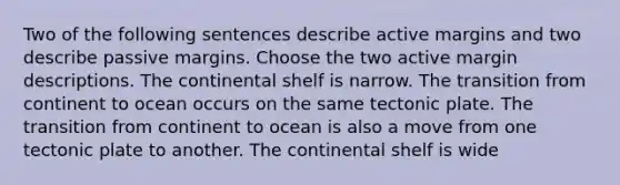 Two of the following sentences describe active margins and two describe passive margins. Choose the two active margin descriptions. The continental shelf is narrow. The transition from continent to ocean occurs on the same tectonic plate. The transition from continent to ocean is also a move from one tectonic plate to another. The continental shelf is wide