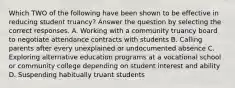 Which TWO of the following have been shown to be effective in reducing student truancy? Answer the question by selecting the correct responses. A. Working with a community truancy board to negotiate attendance contracts with students B. Calling parents after every unexplained or undocumented absence C. Exploring alternative education programs at a vocational school or community college depending on student interest and ability D. Suspending habitually truant students