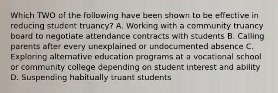 Which TWO of the following have been shown to be effective in reducing student truancy? A. Working with a community truancy board to negotiate attendance contracts with students B. Calling parents after every unexplained or undocumented absence C. Exploring alternative education programs at a vocational school or community college depending on student interest and ability D. Suspending habitually truant students