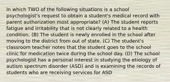 In which TWO of the following situations is a school psychologist's request to obtain a student's medical record with parent authorization most appropriate? (A) The student reports fatigue and irritability that is not clearly related to a health condition. (B) The student is newly enrolled in the school after moving to the district from out of state. (C) The student's classroom teacher notes that the student goes to the school clinic for medication twice during the school day. (D) The school psychologist has a personal interest in studying the etiology of autism spectrum disorder (ASD) and is examining the records of students who are receiving services for ASD