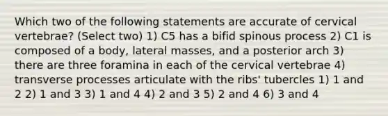 Which two of the following statements are accurate of cervical vertebrae? (Select two) 1) C5 has a bifid spinous process 2) C1 is composed of a body, lateral masses, and a posterior arch 3) there are three foramina in each of the cervical vertebrae 4) transverse processes articulate with the ribs' tubercles 1) 1 and 2 2) 1 and 3 3) 1 and 4 4) 2 and 3 5) 2 and 4 6) 3 and 4