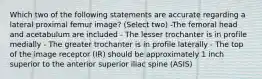 Which two of the following statements are accurate regarding a lateral proximal femur image? (Select two) -The femoral head and acetabulum are included - The lesser trochanter is in profile medially - The greater trochanter is in profile laterally - The top of the image receptor (IR) should be approximately 1 inch superior to the anterior superior iliac spine (ASIS)