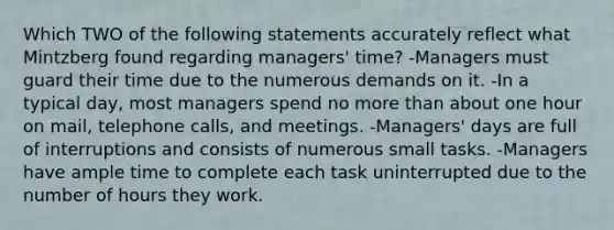 Which TWO of the following statements accurately reflect what Mintzberg found regarding managers' time? -Managers must guard their time due to the numerous demands on it. -In a typical day, most managers spend no <a href='https://www.questionai.com/knowledge/keWHlEPx42-more-than' class='anchor-knowledge'>more than</a> about one hour on mail, telephone calls, and meetings. -Managers' days are full of interruptions and consists of numerous small tasks. -Managers have ample time to complete each task uninterrupted due to the number of hours they work.