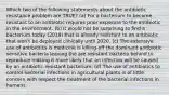 Which two of the following statements about the antibiotic resistance problem are TRUE? (a) For a bacterium to become resistant to an antibiotic requires prior exposure to the antibiotic in the environment. (b) It would not be surprising to find a bacterium today (2019) that is already resistant to an antibiotic that won't be deployed clinically until 2020. (c) The extensive use of antibiotics is medicine is killing-off the dominant antibiotic sensitive bacteria leaving the are resistant bacteria behind to reproduce making it more likely that an infection will be caused by an antibiotic-resistant bacterium. (d) The use of antibiotics to control bacterial infections in agricultural plants is of little concern with respect the treatment of the bacterial infections in humans.