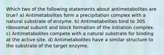 Which two of the following statements about antimetabolites are true? a) Antimetabolites form a precipitation complex with a natural substrate of enzyme. b) Antimetabolites bind to 30S ribosomal subunit and block formation of the initiation complex. c) Antimetabolites compete with a natural substrate for binding at the active site. d) Antimetabolites have a similar structure to the substrate of the target enzyme.