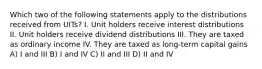 Which two of the following statements apply to the distributions received from UITs? I. Unit holders receive interest distributions II. Unit holders receive dividend distributions III. They are taxed as ordinary income IV. They are taxed as long-term capital gains A) I and III B) I and IV C) II and III D) II and IV