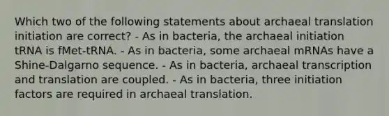 Which two of the following statements about archaeal translation initiation are correct? - As in bacteria, the archaeal initiation tRNA is fMet-tRNA. - As in bacteria, some archaeal mRNAs have a Shine-Dalgarno sequence. - As in bacteria, archaeal transcription and translation are coupled. - As in bacteria, three initiation factors are required in archaeal translation.