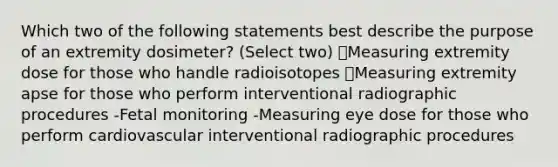 Which two of the following statements best describe the purpose of an extremity dosimeter? (Select two) ✅Measuring extremity dose for those who handle radioisotopes ✅Measuring extremity apse for those who perform interventional radiographic procedures -Fetal monitoring -Measuring eye dose for those who perform cardiovascular interventional radiographic procedures