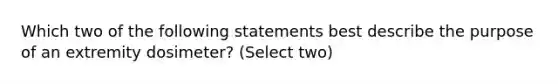 Which two of the following statements best describe the purpose of an extremity dosimeter? (Select two)