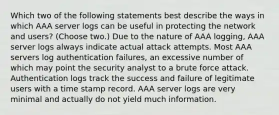 Which two of the following statements best describe the ways in which AAA server logs can be useful in protecting the network and users? (Choose two.) Due to the nature of AAA logging, AAA server logs always indicate actual attack attempts. Most AAA servers log authentication failures, an excessive number of which may point the security analyst to a brute force attack. Authentication logs track the success and failure of legitimate users with a time stamp record. AAA server logs are very minimal and actually do not yield much information.