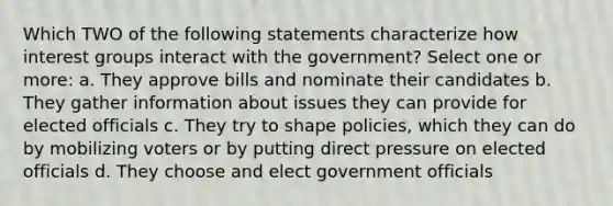 Which TWO of the following statements characterize how interest groups interact with the government? Select one or more: a. They approve bills and nominate their candidates b. They gather information about issues they can provide for elected officials c. They try to shape policies, which they can do by mobilizing voters or by putting direct pressure on elected officials d. They choose and elect government officials