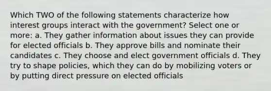 Which TWO of the following statements characterize how interest groups interact with the government? Select one or more: a. They gather information about issues they can provide for elected officials b. They approve bills and nominate their candidates c. They choose and elect government officials d. They try to shape policies, which they can do by mobilizing voters or by putting direct pressure on elected officials