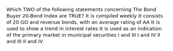 Which TWO of the following statements concerning The Bond Buyer 20-Bond Index are TRUE? It is compiled weekly It consists of 20 GO and revenue bonds, with an average rating of AA It is used to show a trend in interest rates It is used as an indication of the primary market in municipal securities I and III I and IV II and III II and IV