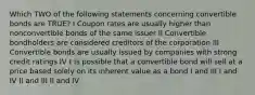 Which TWO of the following statements concerning convertible bonds are TRUE? I Coupon rates are usually higher than nonconvertible bonds of the same issuer II Convertible bondholders are considered creditors of the corporation III Convertible bonds are usually issued by companies with strong credit ratings IV t is possible that a convertible bond will sell at a price based solely on its inherent value as a bond I and III I and IV II and III II and IV