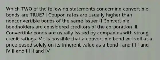 Which TWO of the following statements concerning convertible bonds are TRUE? I Coupon rates are usually higher than nonconvertible bonds of the same issuer II Convertible bondholders are considered creditors of the corporation III Convertible bonds are usually issued by companies with strong credit ratings IV t is possible that a convertible bond will sell at a price based solely on its inherent value as a bond I and III I and IV II and III II and IV