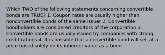 Which TWO of the following statements concerning convertible bonds are TRUE? 1. Coupon rates are usually higher than nonconvertible bonds of the same issuer 2. Convertible bondholders are considered creditors of the corporation 3. Convertible bonds are usually issued by companies with strong credit ratings 4. It is possible that a convertible bond will sell at a price based solely on its inherent value as a bond