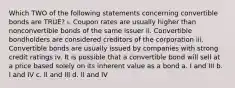 Which TWO of the following statements concerning convertible bonds are TRUE? i. Coupon rates are usually higher than nonconvertible bonds of the same issuer ii. Convertible bondholders are considered creditors of the corporation iii. Convertible bonds are usually issued by companies with strong credit ratings iv. It is possible that a convertible bond will sell at a price based solely on its inherent value as a bond a. I and III b. I and IV c. II and III d. II and IV