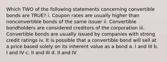 Which TWO of the following statements concerning convertible bonds are TRUE? i. Coupon rates are usually higher than nonconvertible bonds of the same issuer ii. Convertible bondholders are considered creditors of the corporation iii. Convertible bonds are usually issued by companies with strong credit ratings iv. It is possible that a convertible bond will sell at a price based solely on its inherent value as a bond a. I and III b. I and IV c. II and III d. II and IV