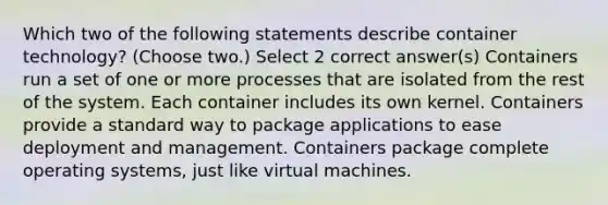 Which two of the following statements describe container technology? (Choose two.) Select 2 correct answer(s) Containers run a set of one or more processes that are isolated from the rest of the system. Each container includes its own kernel. Containers provide a standard way to package applications to ease deployment and management. Containers package complete operating systems, just like virtual machines.