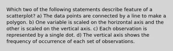 Which two of the following statements describe feature of a scatterplot? a) The data points are connected by a line to make a polygon. b) One variable is scaled on the horizontal axis and the other is scaled on the vertical axis. c) Each observation is represented by a single dot. d) The vertical axis shows the frequency of occurrence of each set of observations.