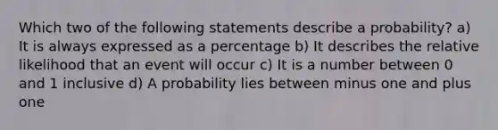 Which two of the following statements describe a probability? a) It is always expressed as a percentage b) It describes the relative likelihood that an event will occur c) It is a number between 0 and 1 inclusive d) A probability lies between minus one and plus one