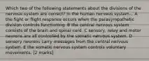 Which two of the following statements about the divisions of the nervous system are correct? In the human nervous system... A the fight or flight response occurs when the parasympathetic division controls functioning. B the central nervous system consists of the brain and spinal cord. C sensory, relay and motor neurons are all controlled by the somatic nervous system. D sensory neurons carry messages from the central nervous system. E the somatic nervous system controls voluntary movements. [2 marks]