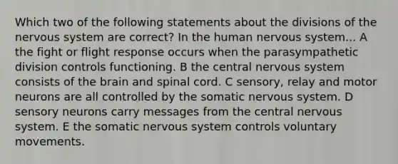 Which two of the following statements about the divisions of the nervous system are correct? In the human nervous system... A the fight or flight response occurs when the parasympathetic division controls functioning. B the central nervous system consists of the brain and spinal cord. C sensory, relay and motor neurons are all controlled by the somatic nervous system. D sensory neurons carry messages from the central nervous system. E the somatic nervous system controls voluntary movements.