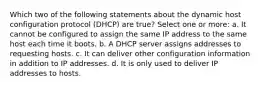 Which two of the following statements about the dynamic host configuration protocol (DHCP) are true? Select one or more: a. It cannot be configured to assign the same IP address to the same host each time it boots. b. A DHCP server assigns addresses to requesting hosts. c. It can deliver other configuration information in addition to IP addresses. d. It is only used to deliver IP addresses to hosts.