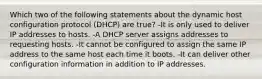 Which two of the following statements about the dynamic host configuration protocol (DHCP) are true? -It is only used to deliver IP addresses to hosts. -A DHCP server assigns addresses to requesting hosts. -It cannot be configured to assign the same IP address to the same host each time it boots. -It can deliver other configuration information in addition to IP addresses.