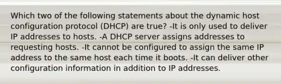 Which two of the following statements about the dynamic host configuration protocol (DHCP) are true? -It is only used to deliver IP addresses to hosts. -A DHCP server assigns addresses to requesting hosts. -It cannot be configured to assign the same IP address to the same host each time it boots. -It can deliver other configuration information in addition to IP addresses.