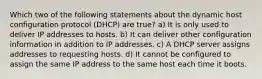 Which two of the following statements about the dynamic host configuration protocol (DHCP) are true? a) It is only used to deliver IP addresses to hosts. b) It can deliver other configuration information in addition to IP addresses. c) A DHCP server assigns addresses to requesting hosts. d) It cannot be configured to assign the same IP address to the same host each time it boots.