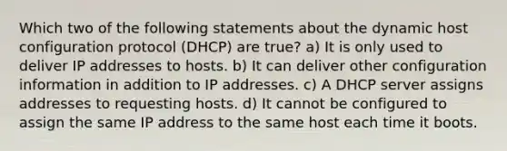 Which two of the following statements about the dynamic host configuration protocol (DHCP) are true? a) It is only used to deliver IP addresses to hosts. b) It can deliver other configuration information in addition to IP addresses. c) A DHCP server assigns addresses to requesting hosts. d) It cannot be configured to assign the same IP address to the same host each time it boots.