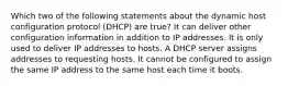 Which two of the following statements about the dynamic host configuration protocol (DHCP) are true? It can deliver other configuration information in addition to IP addresses. It is only used to deliver IP addresses to hosts. A DHCP server assigns addresses to requesting hosts. It cannot be configured to assign the same IP address to the same host each time it boots.