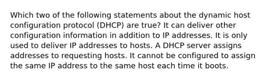 Which two of the following statements about the dynamic host configuration protocol (DHCP) are true? It can deliver other configuration information in addition to IP addresses. It is only used to deliver IP addresses to hosts. A DHCP server assigns addresses to requesting hosts. It cannot be configured to assign the same IP address to the same host each time it boots.